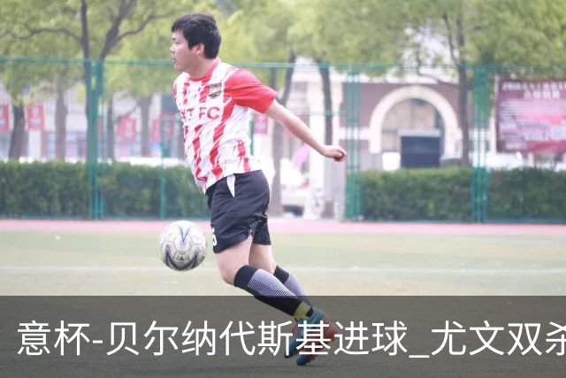 意杯-贝尔纳代斯基进球 尤文双杀佛罗伦萨进决赛